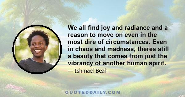 We all find joy and radiance and a reason to move on even in the most dire of circumstances. Even in chaos and madness, theres still a beauty that comes from just the vibrancy of another human spirit.