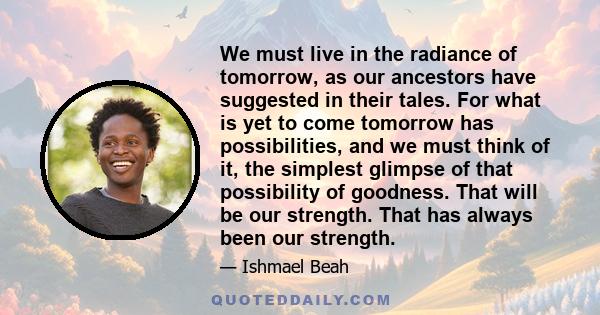 We must live in the radiance of tomorrow, as our ancestors have suggested in their tales. For what is yet to come tomorrow has possibilities, and we must think of it, the simplest glimpse of that possibility of