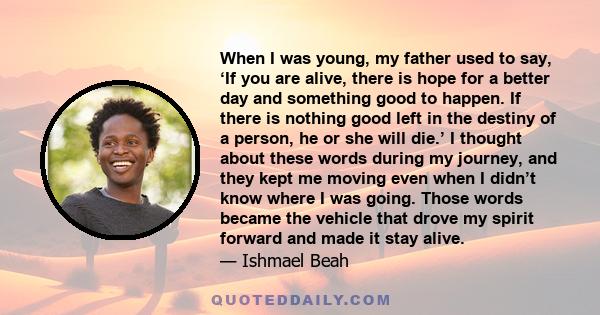 When I was young, my father used to say, ‘If you are alive, there is hope for a better day and something good to happen. If there is nothing good left in the destiny of a person, he or she will die.’ I thought about