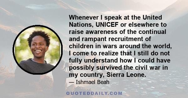 Whenever I speak at the United Nations, UNICEF or elsewhere to raise awareness of the continual and rampant recruitment of children in wars around the world, I come to realize that I still do not fully understand how I