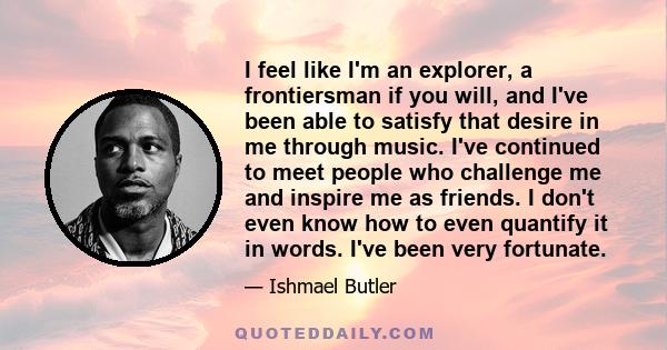 I feel like I'm an explorer, a frontiersman if you will, and I've been able to satisfy that desire in me through music. I've continued to meet people who challenge me and inspire me as friends. I don't even know how to