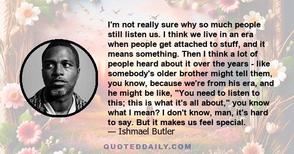 I'm not really sure why so much people still listen us. I think we live in an era when people get attached to stuff, and it means something. Then I think a lot of people heard about it over the years - like somebody's