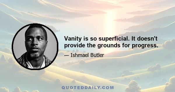 Vanity is so superficial. It doesn't provide the grounds for progress.