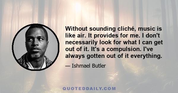 Without sounding cliché, music is like air. It provides for me. I don't necessarily look for what I can get out of it. It's a compulsion. I've always gotten out of it everything.