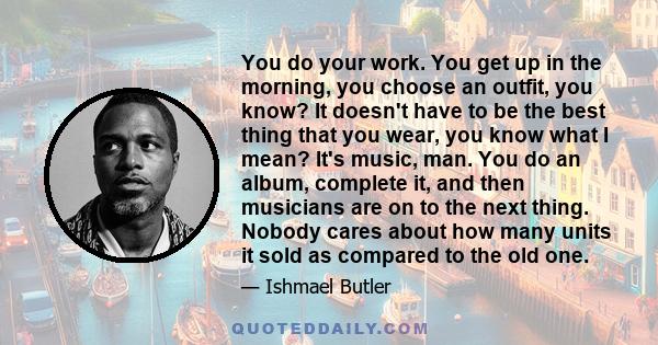 You do your work. You get up in the morning, you choose an outfit, you know? It doesn't have to be the best thing that you wear, you know what I mean? It's music, man. You do an album, complete it, and then musicians