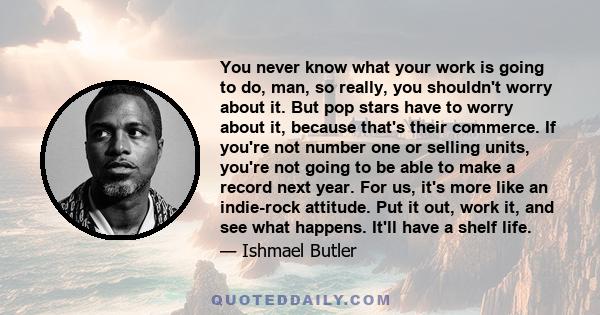 You never know what your work is going to do, man, so really, you shouldn't worry about it. But pop stars have to worry about it, because that's their commerce. If you're not number one or selling units, you're not