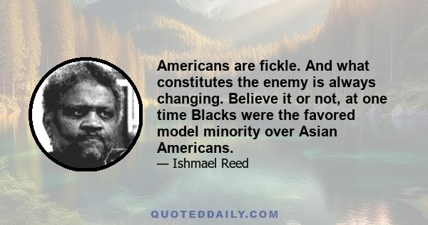 Americans are fickle. And what constitutes the enemy is always changing. Believe it or not, at one time Blacks were the favored model minority over Asian Americans.