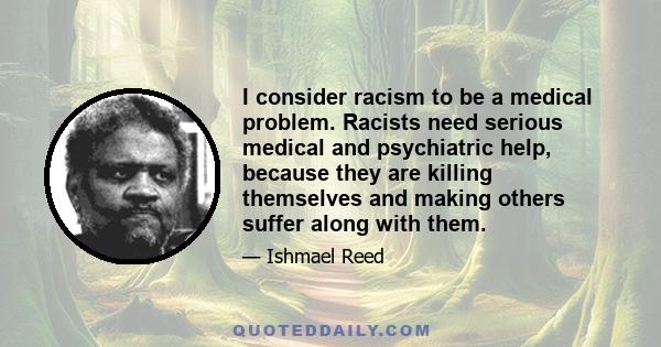 I consider racism to be a medical problem. Racists need serious medical and psychiatric help, because they are killing themselves and making others suffer along with them.