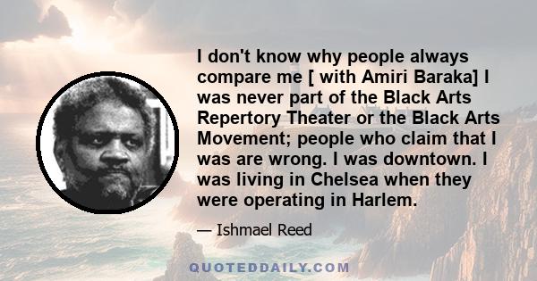 I don't know why people always compare me [ with Amiri Baraka] I was never part of the Black Arts Repertory Theater or the Black Arts Movement; people who claim that I was are wrong. I was downtown. I was living in