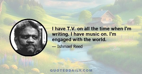 I have T.V. on all the time when I'm writing. I have music on. I'm engaged with the world.