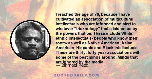 I reached the age of 70, because I have cultivated an association of multicultural intellectuals who are informed and alert to whatever tricknology that's laid on us by the powers that be. These include White ethnic