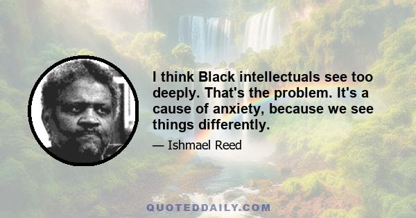 I think Black intellectuals see too deeply. That's the problem. It's a cause of anxiety, because we see things differently.