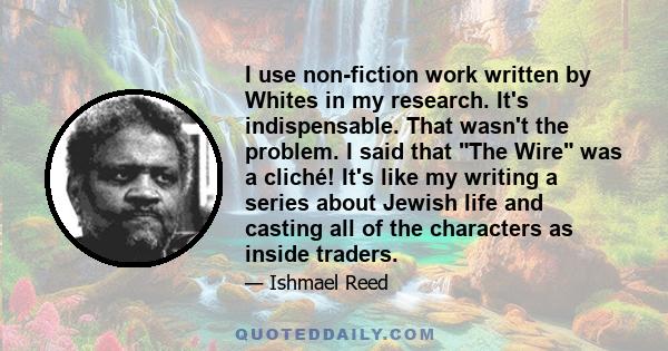 I use non-fiction work written by Whites in my research. It's indispensable. That wasn't the problem. I said that The Wire was a cliché! It's like my writing a series about Jewish life and casting all of the characters