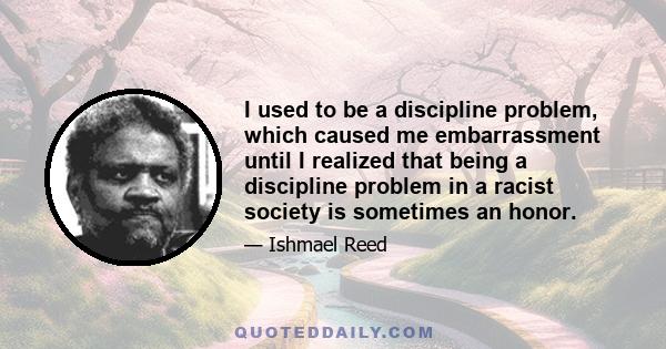 I used to be a discipline problem, which caused me embarrassment until I realized that being a discipline problem in a racist society is sometimes an honor.