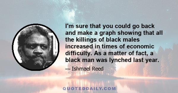 I'm sure that you could go back and make a graph showing that all the killings of black males increased in times of economic difficulty. As a matter of fact, a black man was lynched last year.