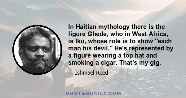 In Haitian mythology there is the figure Ghede, who in West Africa, is Iku, whose role is to show each man his devil. He's represented by a figure wearing a top hat and smoking a cigar. That's my gig.