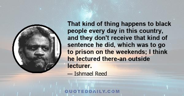 That kind of thing happens to black people every day in this country, and they don't receive that kind of sentence he did, which was to go to prison on the weekends; I think he lectured there-an outside lecturer.