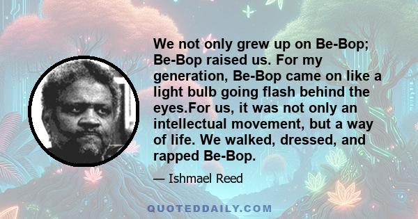 We not only grew up on Be-Bop; Be-Bop raised us. For my generation, Be-Bop came on like a light bulb going flash behind the eyes.For us, it was not only an intellectual movement, but a way of life. We walked, dressed,