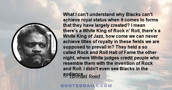 What I can't understand why Blacks can't achieve royal status when it comes to forms that they have largely created? I mean there's a White King of Rock n' Roll, there's a White King of Jazz, how come we can never