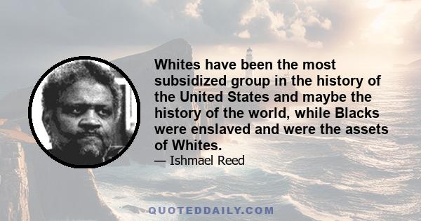 Whites have been the most subsidized group in the history of the United States and maybe the history of the world, while Blacks were enslaved and were the assets of Whites.