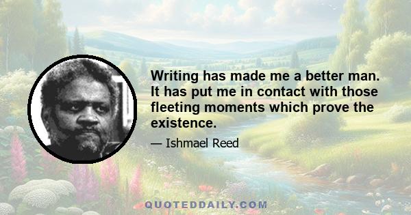 Writing has made me a better man. It has put me in contact with those fleeting moments which prove the existence.