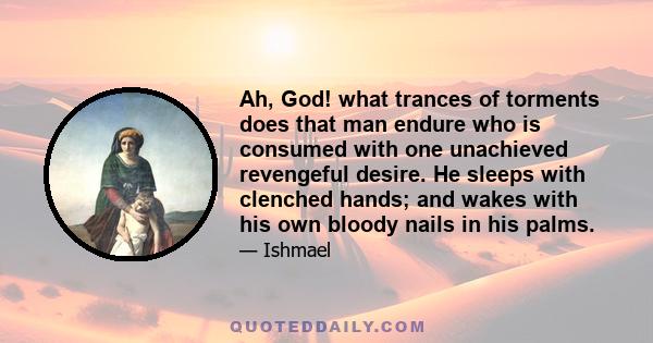 Ah, God! what trances of torments does that man endure who is consumed with one unachieved revengeful desire. He sleeps with clenched hands; and wakes with his own bloody nails in his palms.