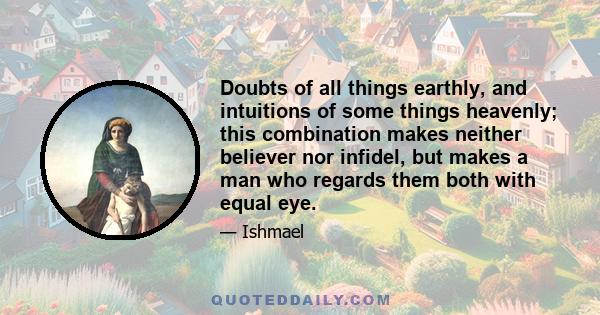 Doubts of all things earthly, and intuitions of some things heavenly; this combination makes neither believer nor infidel, but makes a man who regards them both with equal eye.