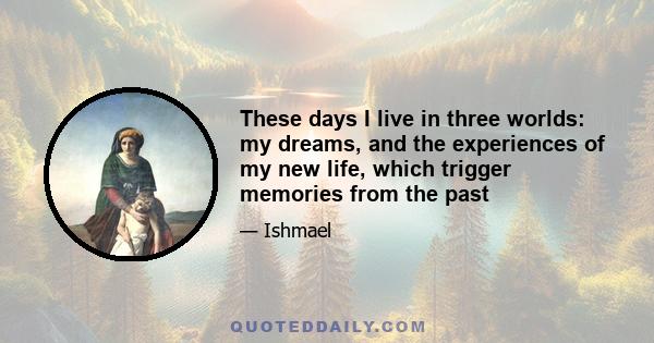 These days I live in three worlds: my dreams, and the experiences of my new life, which trigger memories from the past