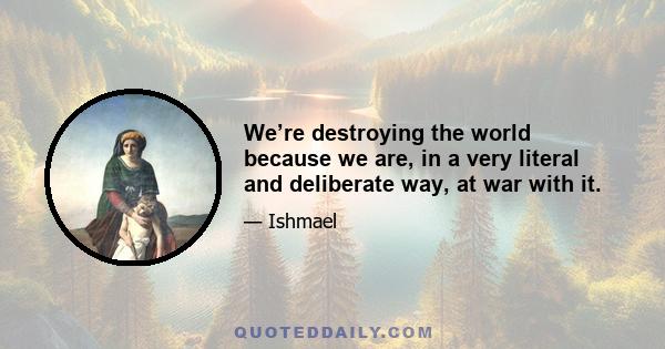 We’re destroying the world because we are, in a very literal and deliberate way, at war with it.