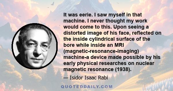 It was eerie. I saw myself in that machine. I never thought my work would come to this. Upon seeing a distorted image of his face, reflected on the inside cylindrical surface of the bore while inside an MRI