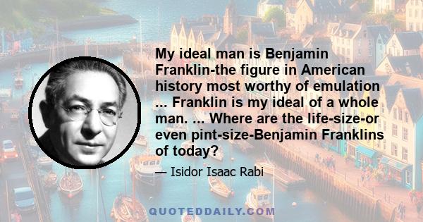 My ideal man is Benjamin Franklin-the figure in American history most worthy of emulation ... Franklin is my ideal of a whole man. ... Where are the life-size-or even pint-size-Benjamin Franklins of today?