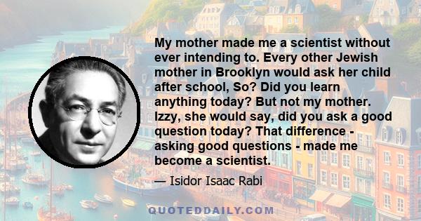 My mother made me a scientist without ever intending to. Every other Jewish mother in Brooklyn would ask her child after school, So? Did you learn anything today? But not my mother. Izzy, she would say, did you ask a