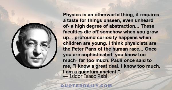 Physics is an otherworld thing, it requires a taste for things unseen, even unheard of- a high degree of abstraction... These faculties die off somehow when you grow up... profound curiosity happens when children are