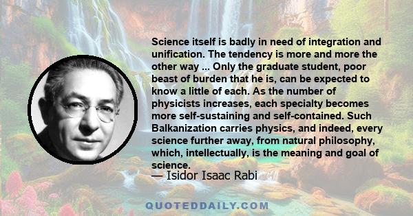 Science itself is badly in need of integration and unification. The tendency is more and more the other way ... Only the graduate student, poor beast of burden that he is, can be expected to know a little of each. As