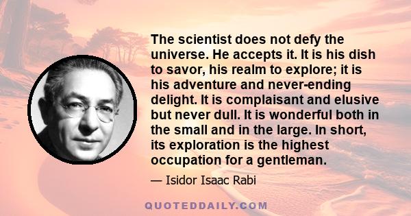 The scientist does not defy the universe. He accepts it. It is his dish to savor, his realm to explore; it is his adventure and never-ending delight. It is complaisant and elusive but never dull. It is wonderful both in 