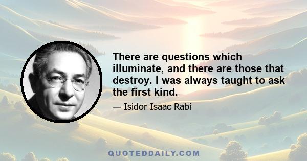 There are questions which illuminate, and there are those that destroy. I was always taught to ask the first kind.