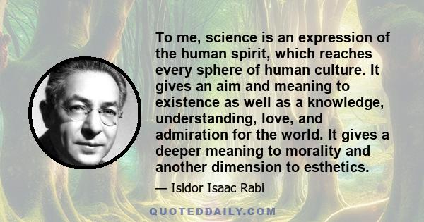 To me, science is an expression of the human spirit, which reaches every sphere of human culture. It gives an aim and meaning to existence as well as a knowledge, understanding, love, and admiration for the world. It