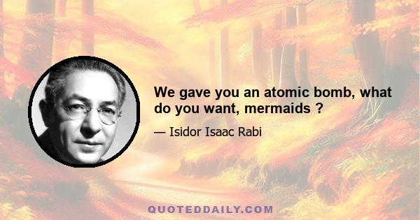 We gave you an atomic bomb, what do you want, mermaids ?