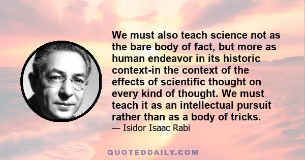 We must also teach science not as the bare body of fact, but more as human endeavor in its historic context-in the context of the effects of scientific thought on every kind of thought. We must teach it as an