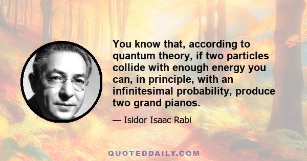 You know that, according to quantum theory, if two particles collide with enough energy you can, in principle, with an infinitesimal probability, produce two grand pianos.