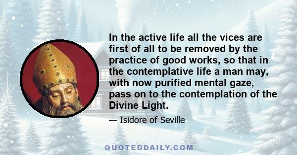 In the active life all the vices are first of all to be removed by the practice of good works, so that in the contemplative life a man may, with now purified mental gaze, pass on to the contemplation of the Divine Light.