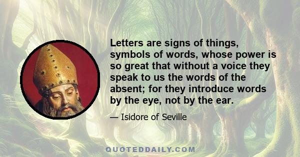 Letters are signs of things, symbols of words, whose power is so great that without a voice they speak to us the words of the absent; for they introduce words by the eye, not by the ear.