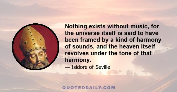 Nothing exists without music, for the universe itself is said to have been framed by a kind of harmony of sounds, and the heaven itself revolves under the tone of that harmony.