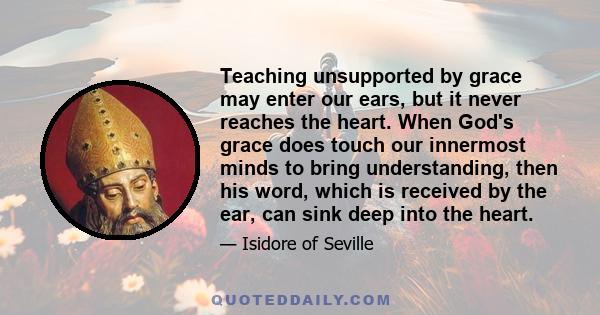 Teaching unsupported by grace may enter our ears, but it never reaches the heart. When God's grace does touch our innermost minds to bring understanding, then his word, which is received by the ear, can sink deep into