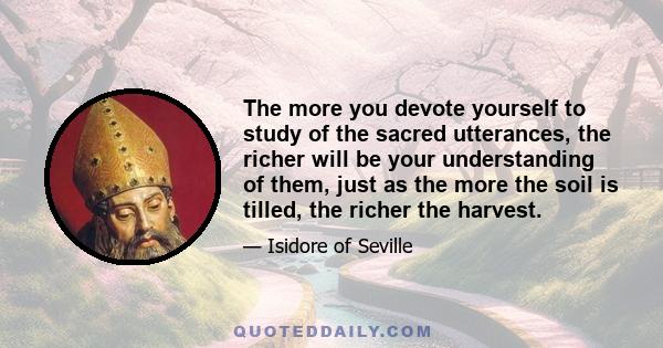 The more you devote yourself to study of the sacred utterances, the richer will be your understanding of them, just as the more the soil is tilled, the richer the harvest.