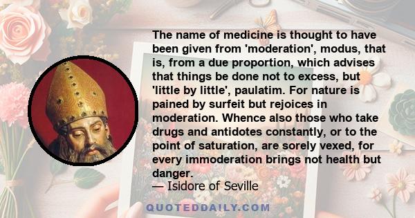 The name of medicine is thought to have been given from 'moderation', modus, that is, from a due proportion, which advises that things be done not to excess, but 'little by little', paulatim. For nature is pained by