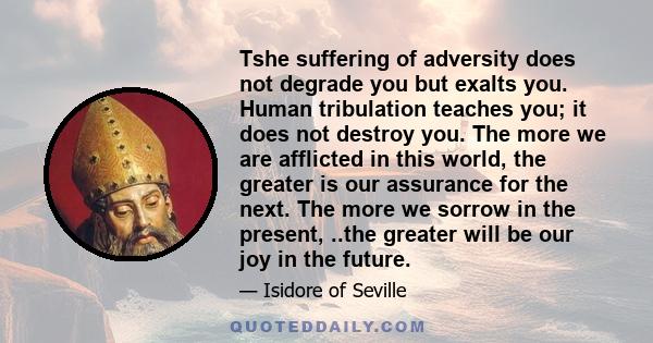 Tshe suffering of adversity does not degrade you but exalts you. Human tribulation teaches you; it does not destroy you. The more we are afflicted in this world, the greater is our assurance for the next. The more we