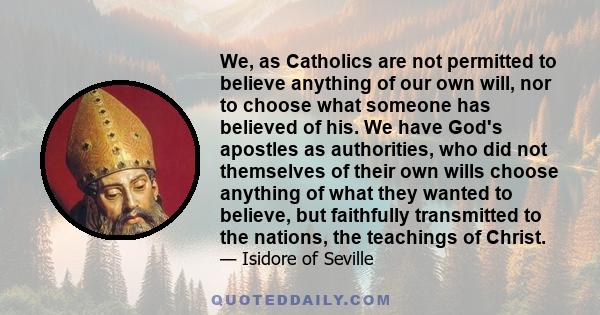 We, as Catholics are not permitted to believe anything of our own will, nor to choose what someone has believed of his. We have God's apostles as authorities, who did not themselves of their own wills choose anything of 