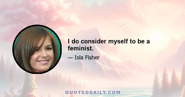 I do consider myself to be a feminist.