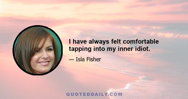 I have always felt comfortable tapping into my inner idiot.